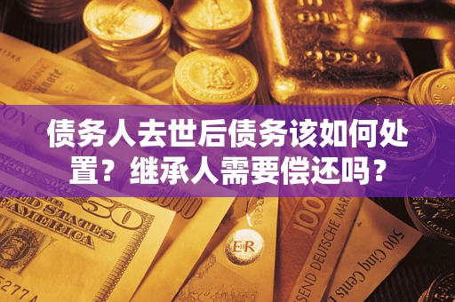 济南债务人去世后债务该如何处置？继承人需要偿还吗？
