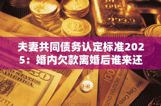 济南夫妻共同债务认定标准2025：婚内欠款离婚后谁来还？